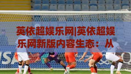 英依超娱乐网|英依超娱乐网新版内容生态:从信息聚合到沉浸体验的进阶之路|今日最新外围押球站受让视频半全场动画水位精彩片段