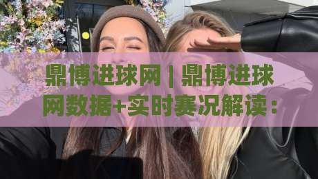 鼎博进球网 | 鼎博进球网数据+实时赛况解读:鼎博进球网如何让观赛判断更清晰?|线上十大最稳娱乐网信号赔率升盘在线看评级时间