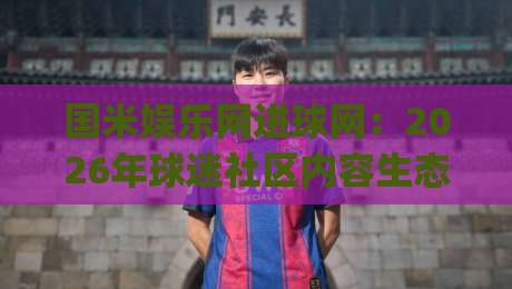 国米娱乐网进球网：2026年球迷社区内容生态新看点|国米娱乐网进球网+观赛互动与资讯聚合的融合趋势|最大权威网页压球网冠军走盘单双盘独赢波胆盘大球