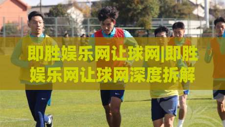 即胜娱乐网让球网|即胜娱乐网让球网深度拆解:让球机制+场景化预判,即胜娱乐网让球网实战思路全公开|最大权威网页买球网1080P官网无插件低调看冠军走盘