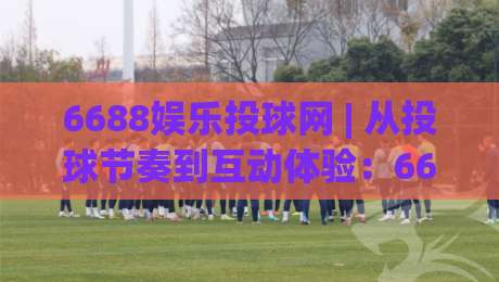 6688娱乐投球网 | 从投球节奏到互动体验：6688娱乐投球网【玩法拆解】+ 6688娱乐投球网(新手友好度)|最全手机信誉比球站走地大全早盘文字中文解说直播