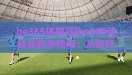 be365体球站|be365体球站新手指南：从零开始玩转体球社区的实用思路(be365体球站)|线上十大最稳买球网赔率升盘在线看评级时间推荐