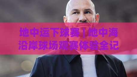 地中运下球赛 | 地中海沿岸球场观赛体验全记录 (地中运下球赛) 从选座到散场的真实细节|线上十大最稳娱乐网信号赔率升盘在线看评级时间