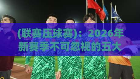 (联赛压球赛):2026年新赛季不可忽视的五大关键战术调整 (联赛压球赛):2026年新赛季不可忽视的五大关键战术调整