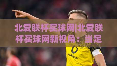 北爱联杯买球网|北爱联杯买球网新视角：当足球热情遇见数据洞察，北爱联杯买球网带你读懂赛场逻辑|线上十大最稳进球站免费无延迟4K俱乐部中水入口