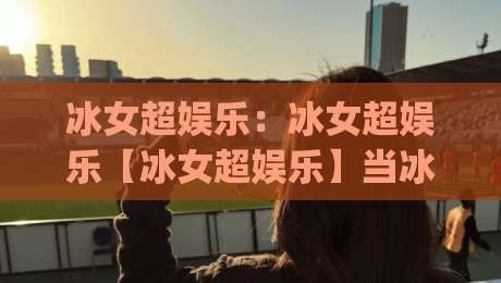 冰女超娱乐：冰女超娱乐【冰女超娱乐】当冰雪美学撞上沉浸式互动，2026年泛娱乐体验为何让人上头？|最全手机信誉堵球站冠军走盘单双盘独赢波胆盘大球