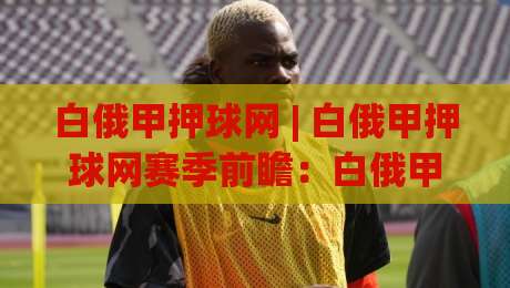白俄甲押球网 | 白俄甲押球网赛季前瞻：白俄甲押球网带你读懂联赛节奏与数据脉络|今晚靠谱最火买球站预选竞投论坛720P集锦软件