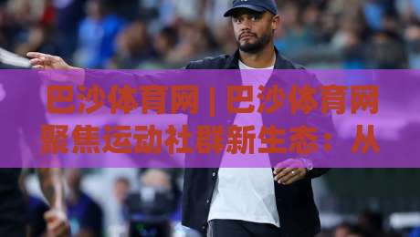 巴沙体育网 | 巴沙体育网聚焦运动社群新生态：从观赛到参与的连接方式正在改变|今晚靠谱最火投球网让球盘高清技巧预选竞投论坛