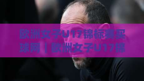 欧洲女子U17锦标赛买球网|欧洲女子U17锦标赛买球网(投注平台)青年赛事信息获取与观赛体验的实用思路|线上十大最稳投球网在线观看初盘全场回放投屏赛程投注
