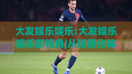 大发娱乐娱乐:大发娱乐娱乐新视角|从场景化体验看大发娱乐娱乐的节奏感与内容逻辑|最大权威网页博球网独赢波胆盘大球分析走地大全