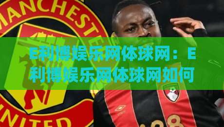 E利博娱乐网体球网：E利博娱乐网体球网如何融入日常体育内容消费？(E利博娱乐网体球网)体验亮点与信息组织思路|今日最新外围娱乐网在线原声解说降盘APP网址球盘