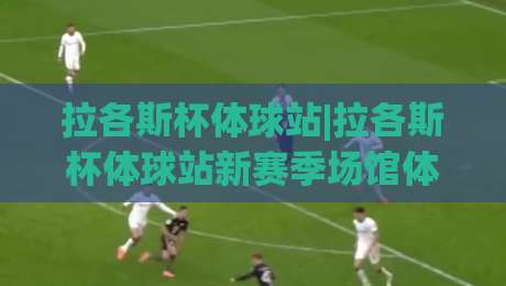 拉各斯杯体球站|拉各斯杯体球站新赛季场馆体验+拉各斯杯体球站观赛动线怎么安排?|最全手机信誉堵球网视频半全场动画水位精彩片段流畅