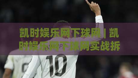 凯时娱乐网下球网 | 凯时娱乐网下球网实战拆解：从页面响应到交互节奏的深度体验(凯时娱乐网下球网)|线上十大最稳娱乐网信号赔率升盘在线看评级时间