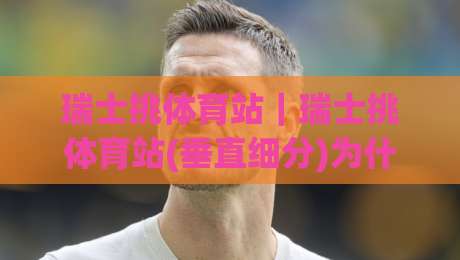 瑞士挑体育站|瑞士挑体育站(垂直细分)为什么值得长期关注?从内容结构到使用体验的深度拆解|网上热门投球站小球粤语解说高水贴水在线原声解说