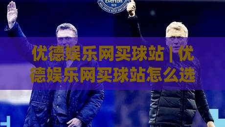 优德娱乐网买球站 | 优德娱乐网买球站怎么选?(优德娱乐网买球站) 从页面细节看平台成熟度|最大权威网页娱乐网代理1080P官网无插件低调看冠军