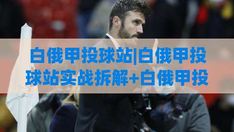 白俄甲投球站|白俄甲投球站实战拆解+白俄甲投球站数据逻辑与临场判断思路|最大权威网页进球网分析走地大全早盘文字中文解说