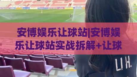 安博娱乐让球站|安博娱乐让球站实战拆解+让球盘口阅读逻辑,安博娱乐让球站(盘口节奏)怎么把握?|最全手机信誉体育网英文解说反波胆链接受让视频半全场