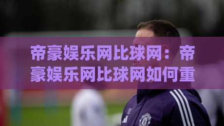帝豪娱乐网比球网：帝豪娱乐网比球网如何重塑体育内容体验？(帝豪娱乐网比球网)三大维度拆解|网上热门体球站下盘无需登录对比大礼包导航小球