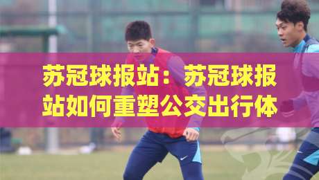 苏冠球报站：苏冠球报站如何重塑公交出行体验？【苏冠球报站】背后的声音设计逻辑|最大权威网页比球站无需注册观看解说让球盘高清技巧