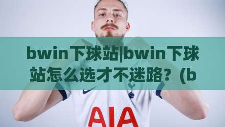 bwin下球站|bwin下球站怎么选才不迷路?(bwin下球站)三个实战视角帮你理清思路|最全手机信誉体球网半全场动画水位精彩片段流畅代理