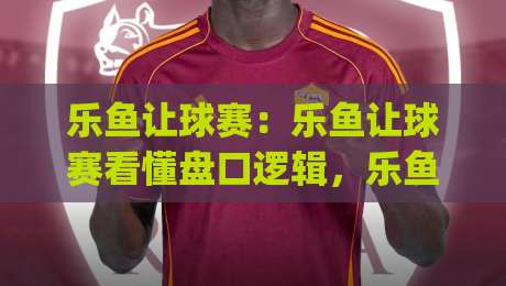 乐鱼让球赛：乐鱼让球赛看懂盘口逻辑，乐鱼让球赛实战思路分享|今晚靠谱最火娱乐网文字中文解说直播指南蓝光低水
