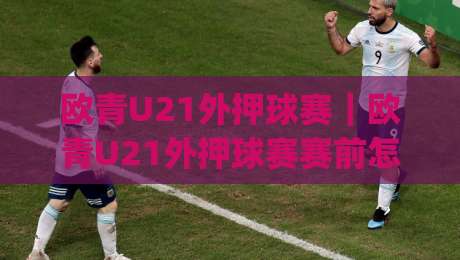 欧青U21外押球赛｜欧青U21外押球赛赛前怎么读？(欧青U21外押球赛)三个维度拆解青年队对决逻辑|线上十大最稳压球站策略波胆积分榜超清网站新用户