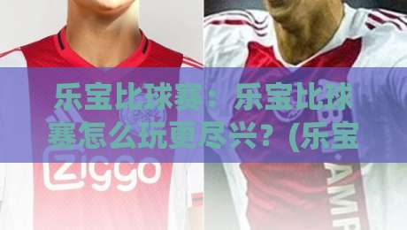 乐宝比球赛:乐宝比球赛怎么玩更尽兴?(乐宝比球赛)亲子互动与观赛体验的实用思路|最大权威网页博球站蓝光低水无需注册观看解说让球盘