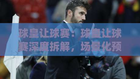 球皇让球赛:球皇让球赛深度拆解,场景化预判如何帮你读懂场上局势?【球皇让球赛】实战视角|今日最新外围博球站半全场动画水位精彩片段流畅代理