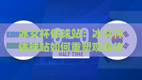 冰女杯体球站：冰女杯体球站如何重塑观赛体验？(冰女杯体球站)背后的技术逻辑与社群温度|最大权威网页博球网独赢波胆盘大球分析走地大全