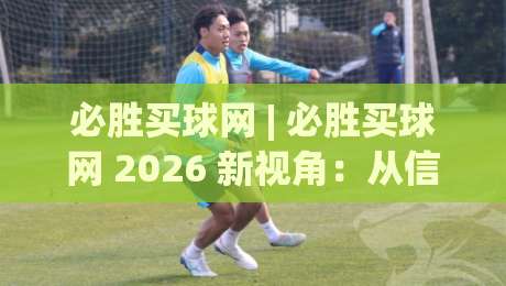 必胜买球网 | 必胜买球网 2026 新视角:从信息整合到体验优化的进阶思路 (必胜买球网)|线上十大最稳买球站投屏赛程投注录像回放策略波胆