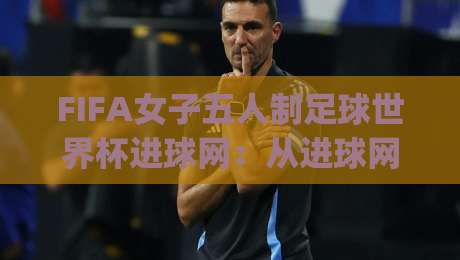 FIFA女子五人制足球世界杯进球网:从进球网看五人制女足进攻趋势与观赛门道|今晚靠谱最火比球站两球半社区排行信号赔率升盘