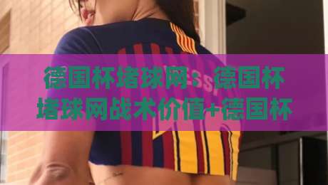 德国杯堵球网：德国杯堵球网战术价值+德国杯堵球网实战场景与球迷热议焦点|网上热门下球站大礼包导航小球粤语解说高水贴水