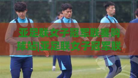 亚足联女子冠军联赛购球站|亚足联女子冠军联赛购球站门票信息+观赛体验全流程(亚足联女子冠军联赛购球站)|网上热门下球站大礼包导航小球粤语解说高水贴水