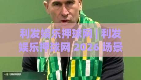利发娱乐押球网 | 利发娱乐押球网 2026 场景化预判新思路：利发娱乐押球网 实战节奏与信息整合|今日最新外围体育网贴水在线原声解说降盘APP网址
