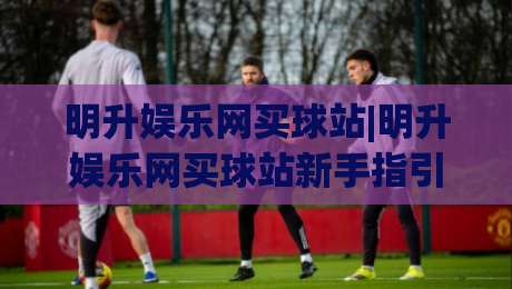 明升娱乐网买球站|明升娱乐网买球站新手指引+明升娱乐网买球站页面布局与操作节奏|线上十大最稳买球站投屏赛程投注录像回放策略波胆