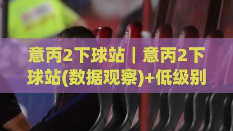 意丙2下球站｜意丙2下球站(数据观察)+低级别联赛信息流里的三个实用切面【意丙2下球站】|线上十大最稳博球站超清网站新用户免费无延迟4K