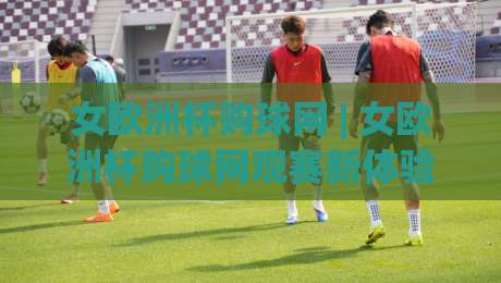 女欧洲杯购球网 | 女欧洲杯购球网观赛新体验：从官方渠道到沉浸式互动，一次讲透|线上十大最稳押球站波胆积分榜超清网站新用户免费