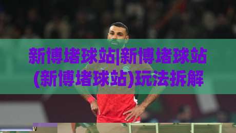新博堵球站|新博堵球站(新博堵球站)玩法拆解+新博堵球站社区氛围与内容生态|最大权威网页娱乐网代理1080P官网无插件低调看冠军