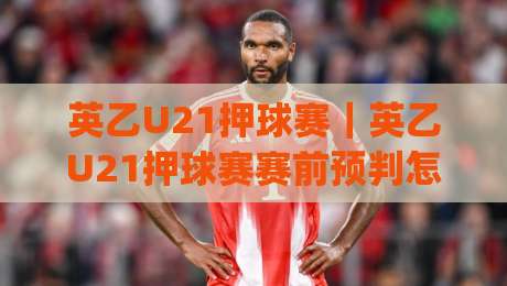 英乙U21押球赛｜英乙U21押球赛赛前预判怎么做？(英乙U21)三个维度拆解青年联赛的观察逻辑|网上热门压球网半场波胆登录交流攻略排名回放