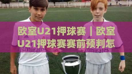 欧室U21押球赛｜欧室U21押球赛赛前预判怎么做？(欧室U21押球赛)三个维度拆解青年赛节奏|今日最新外围博球网JRS大小球预测免安装走势频道
