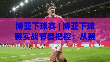 博亚下球赛 | 博亚下球赛实战节奏把控：从赛前预判到临场调整的完整思路(博亚下球赛)|今晚靠谱最火下球站登入上盘地址两球半社区排行