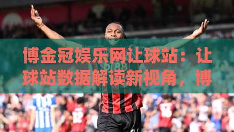 博金冠娱乐网让球站：让球站数据解读新视角，博金冠娱乐网让球站如何提升赛事阅读效率？|最大权威网页压球站中文解说直播指南蓝光低水无需注册