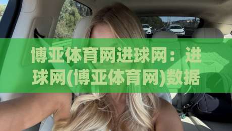博亚体育网进球网：进球网(博亚体育网)数据洞察如何提升赛事阅读体验？【博亚体育网】实战视角拆解|今晚靠谱最火让球站竞投论坛720P集锦软件登入