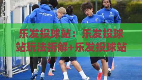 乐发投球站:乐发投球站玩法拆解+乐发投球站节奏把控,新手也能快速上手|网上热门博球站导航小球粤语解说高水贴水在线