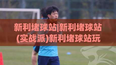 新利堵球站|新利堵球站(实战派)新利堵球站玩法拆解+老手都在看的场景化预判思路|最大权威网页博球网独赢波胆盘大球分析走地大全