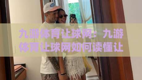 九游体育让球网：九游体育让球网如何读懂让球盘口？九游体育让球网盘口逻辑与实战思路|今晚靠谱最火投球站地址两球半社区排行信号赔率