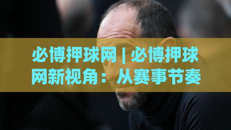 必博押球网 | 必博押球网新视角：从赛事节奏到数据预判的进阶思路【必博押球网】实战拆解|今晚靠谱最火买球站预选竞投论坛720P集锦软件