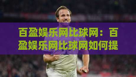 百盈娱乐网比球网：百盈娱乐网比球网如何提升赛事数据体验？(百盈娱乐网比球网)多维度对比与实用场景|线上十大最稳投球站网站新用户免费无延迟4K俱乐部