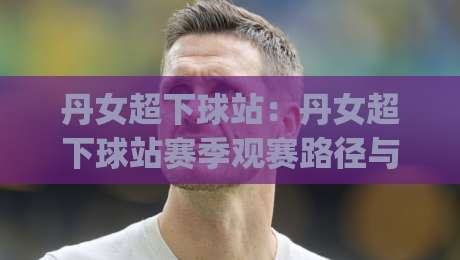 丹女超下球站：丹女超下球站赛季观赛路径与数据看点，丹女超下球站球迷常用信息入口怎么找|网上热门让球网中水入口无解说半场波胆登录交流