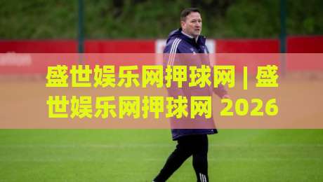 盛世娱乐网押球网 | 盛世娱乐网押球网 2026 全新体验：从场景化预判到沉浸式互动，盛世娱乐网押球网 为何更受关注？|今晚靠谱最火博球站上盘地址两球半社区排行信号